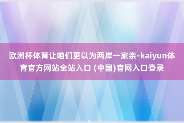 欧洲杯体育让咱们更以为两岸一家亲-kaiyun体育官方网站全站入口 (中国)官网入口登录
