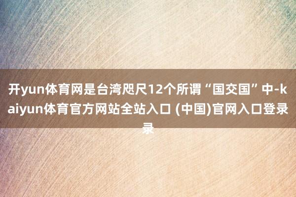 开yun体育网是台湾咫尺12个所谓“国交国”中-kaiyun体育官方网站全站入口 (中国)官网入口登录