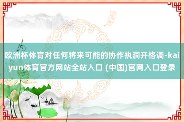 欧洲杯体育对任何将来可能的协作执洞开格调-kaiyun体育官方网站全站入口 (中国)官网入口登录