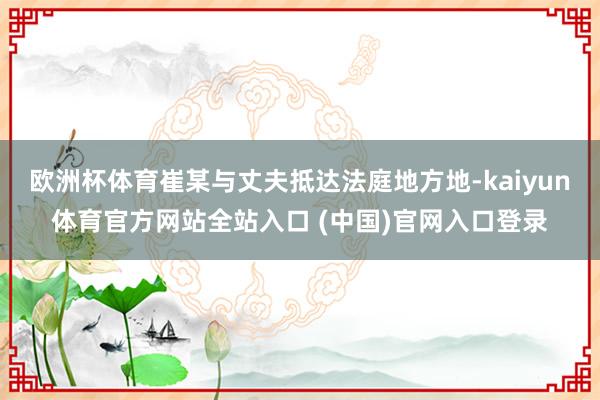 欧洲杯体育崔某与丈夫抵达法庭地方地-kaiyun体育官方网站全站入口 (中国)官网入口登录