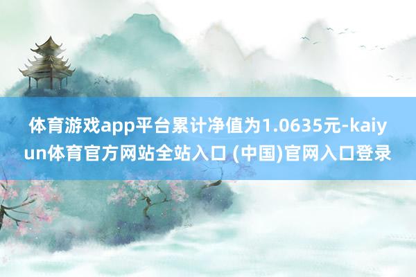 体育游戏app平台累计净值为1.0635元-kaiyun体育官方网站全站入口 (中国)官网入口登录
