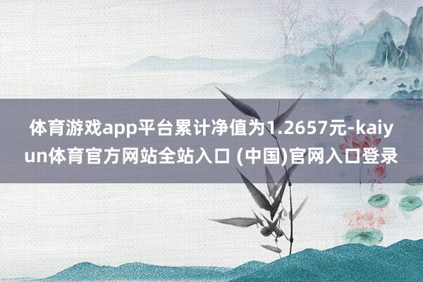 体育游戏app平台累计净值为1.2657元-kaiyun体育官方网站全站入口 (中国)官网入口登录