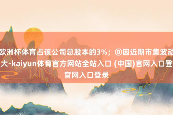 欧洲杯体育占该公司总股本的3%；⑧因近期市集波动较大-kaiyun体育官方网站全站入口 (中国)官网入口登录