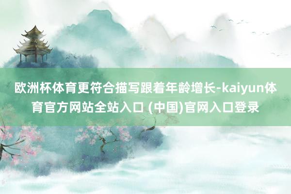 欧洲杯体育更符合描写跟着年龄增长-kaiyun体育官方网站全站入口 (中国)官网入口登录