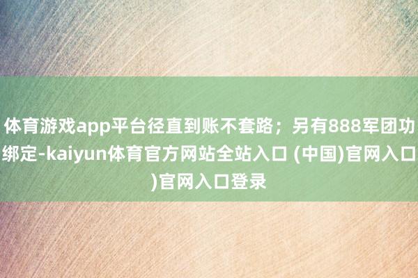 体育游戏app平台径直到账不套路；另有888军团功勋（绑定-kaiyun体育官方网站全站入口 (中国)官网入口登录