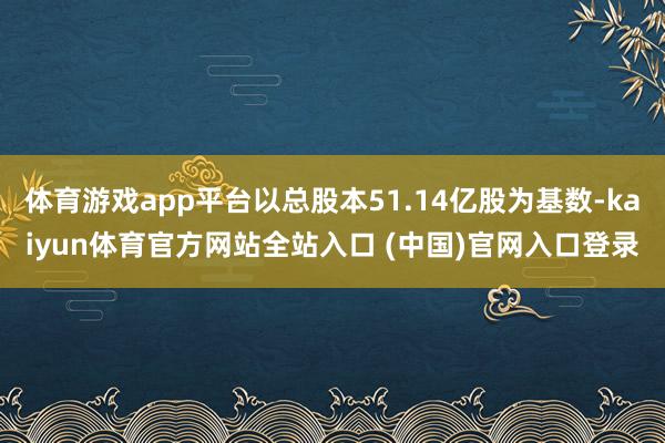 体育游戏app平台以总股本51.14亿股为基数-kaiyun体育官方网站全站入口 (中国)官网入口登录