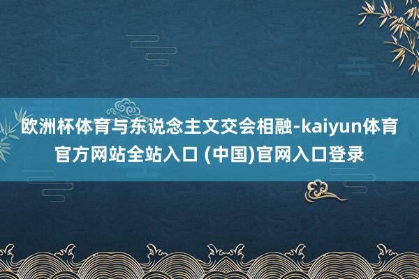 欧洲杯体育与东说念主文交会相融-kaiyun体育官方网站全站入口 (中国)官网入口登录