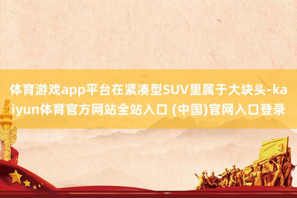 体育游戏app平台在紧凑型SUV里属于大块头-kaiyun体育官方网站全站入口 (中国)官网入口登录