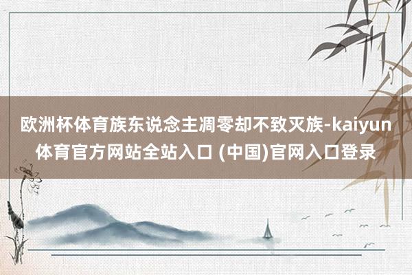 欧洲杯体育族东说念主凋零却不致灭族-kaiyun体育官方网站全站入口 (中国)官网入口登录