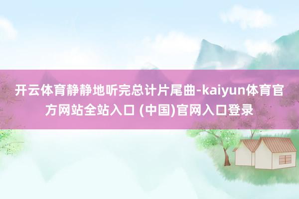 开云体育静静地听完总计片尾曲-kaiyun体育官方网站全站入口 (中国)官网入口登录