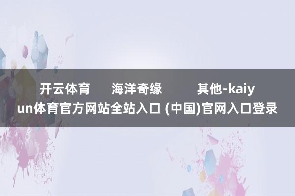 开云体育      海洋奇缘          其他-kaiyun体育官方网站全站入口 (中国)官网入口登录