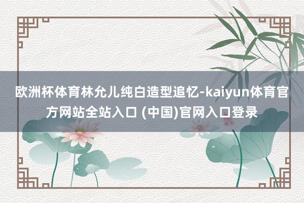 欧洲杯体育林允儿纯白造型追忆-kaiyun体育官方网站全站入口 (中国)官网入口登录